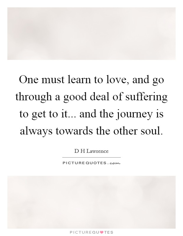 One must learn to love, and go through a good deal of suffering to get to it... and the journey is always towards the other soul. Picture Quote #1