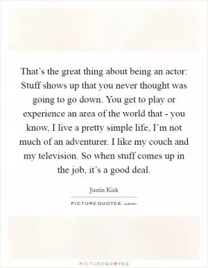 That’s the great thing about being an actor: Stuff shows up that you never thought was going to go down. You get to play or experience an area of the world that - you know, I live a pretty simple life, I’m not much of an adventurer. I like my couch and my television. So when stuff comes up in the job, it’s a good deal Picture Quote #1