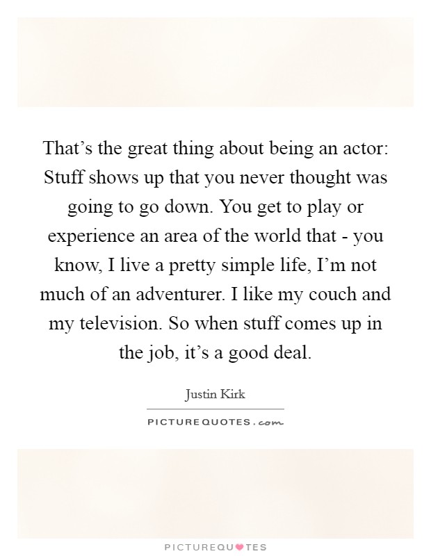 That's the great thing about being an actor: Stuff shows up that you never thought was going to go down. You get to play or experience an area of the world that - you know, I live a pretty simple life, I'm not much of an adventurer. I like my couch and my television. So when stuff comes up in the job, it's a good deal. Picture Quote #1