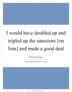 I would have doubled up and tripled up the sanctions [on Iran] and made a good deal Picture Quote #1