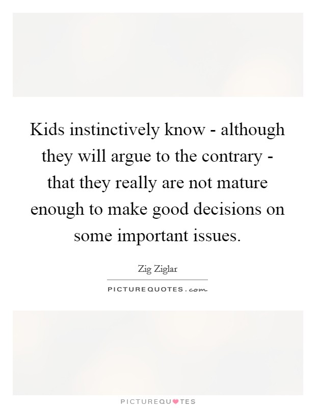 Kids instinctively know - although they will argue to the contrary - that they really are not mature enough to make good decisions on some important issues. Picture Quote #1