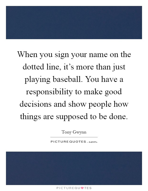 When you sign your name on the dotted line, it's more than just playing baseball. You have a responsibility to make good decisions and show people how things are supposed to be done. Picture Quote #1