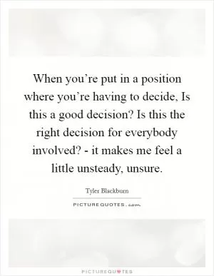 When you’re put in a position where you’re having to decide, Is this a good decision? Is this the right decision for everybody involved? - it makes me feel a little unsteady, unsure Picture Quote #1