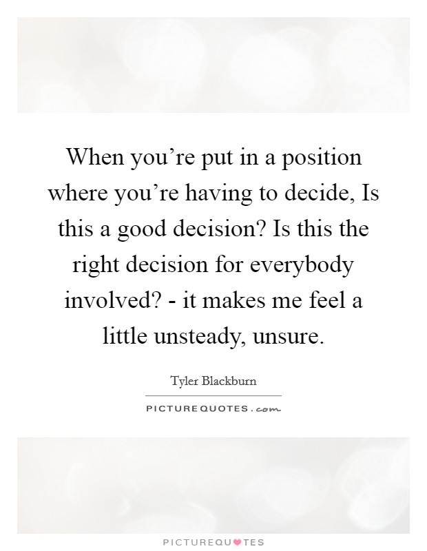 When you're put in a position where you're having to decide, Is this a good decision? Is this the right decision for everybody involved? - it makes me feel a little unsteady, unsure. Picture Quote #1