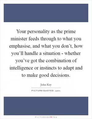 Your personality as the prime minister feeds through to what you emphasise, and what you don’t, how you’ll handle a situation - whether you’ve got the combination of intelligence or instincts to adapt and to make good decisions Picture Quote #1