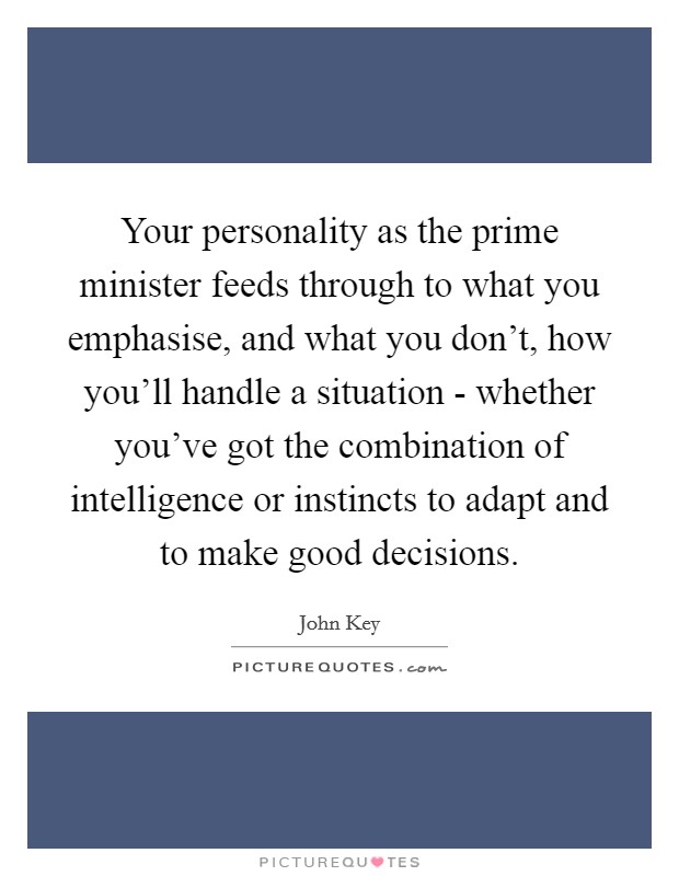 Your personality as the prime minister feeds through to what you emphasise, and what you don't, how you'll handle a situation - whether you've got the combination of intelligence or instincts to adapt and to make good decisions. Picture Quote #1