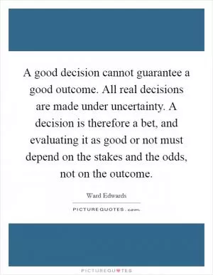 A good decision cannot guarantee a good outcome. All real decisions are made under uncertainty. A decision is therefore a bet, and evaluating it as good or not must depend on the stakes and the odds, not on the outcome Picture Quote #1