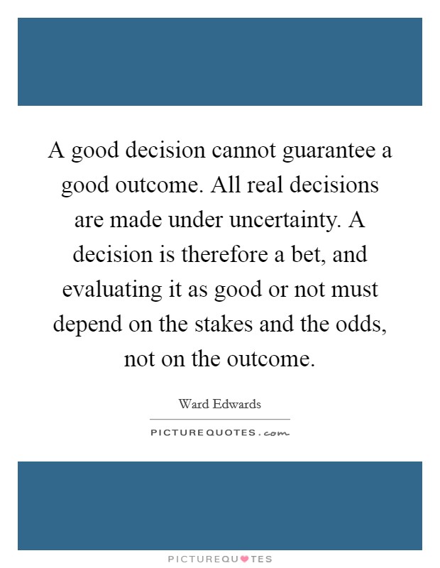 A good decision cannot guarantee a good outcome. All real decisions are made under uncertainty. A decision is therefore a bet, and evaluating it as good or not must depend on the stakes and the odds, not on the outcome. Picture Quote #1