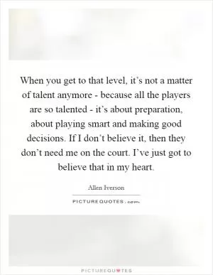 When you get to that level, it’s not a matter of talent anymore - because all the players are so talented - it’s about preparation, about playing smart and making good decisions. If I don’t believe it, then they don’t need me on the court. I’ve just got to believe that in my heart Picture Quote #1