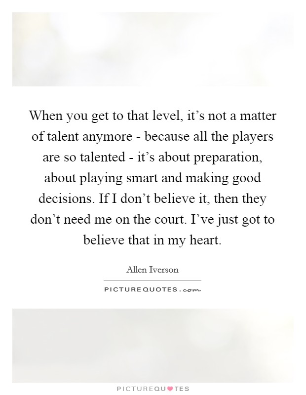 When you get to that level, it's not a matter of talent anymore - because all the players are so talented - it's about preparation, about playing smart and making good decisions. If I don't believe it, then they don't need me on the court. I've just got to believe that in my heart. Picture Quote #1