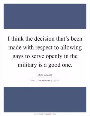 I think the decision that’s been made with respect to allowing gays to serve openly in the military is a good one Picture Quote #1