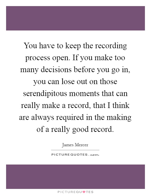 You have to keep the recording process open. If you make too many decisions before you go in, you can lose out on those serendipitous moments that can really make a record, that I think are always required in the making of a really good record. Picture Quote #1