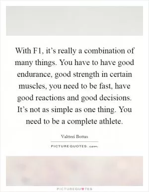 With F1, it’s really a combination of many things. You have to have good endurance, good strength in certain muscles, you need to be fast, have good reactions and good decisions. It’s not as simple as one thing. You need to be a complete athlete Picture Quote #1