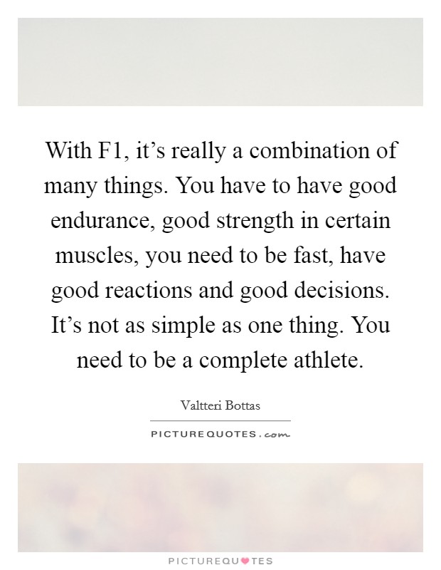 With F1, it's really a combination of many things. You have to have good endurance, good strength in certain muscles, you need to be fast, have good reactions and good decisions. It's not as simple as one thing. You need to be a complete athlete. Picture Quote #1