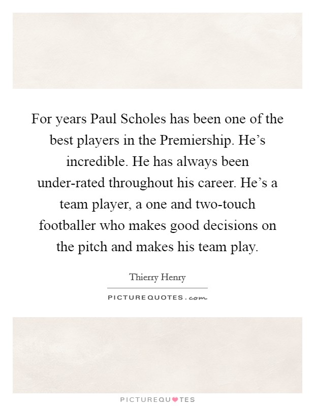 For years Paul Scholes has been one of the best players in the Premiership. He's incredible. He has always been under-rated throughout his career. He's a team player, a one and two-touch footballer who makes good decisions on the pitch and makes his team play. Picture Quote #1