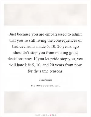 Just because you are embarrassed to admit that you’re still living the consequences of bad decisions made 5, 10, 20 years ago shouldn’t stop you from making good decisions now. If you let pride stop you, you will hate life 5, 10, and 20 years from now for the same reasons Picture Quote #1
