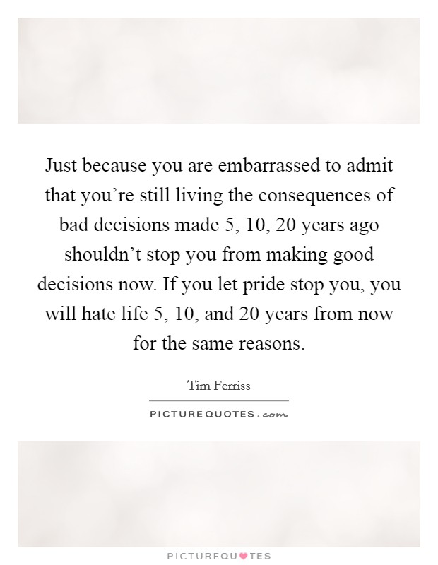 Just because you are embarrassed to admit that you're still living the consequences of bad decisions made 5, 10, 20 years ago shouldn't stop you from making good decisions now. If you let pride stop you, you will hate life 5, 10, and 20 years from now for the same reasons. Picture Quote #1