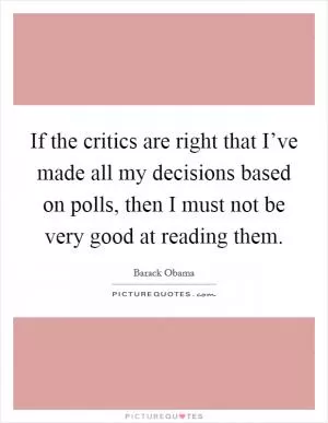 If the critics are right that I’ve made all my decisions based on polls, then I must not be very good at reading them Picture Quote #1