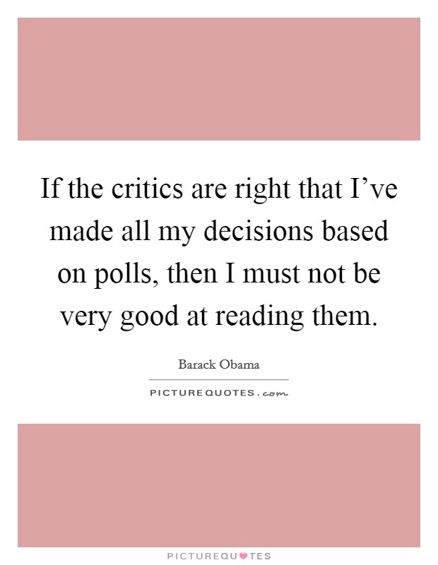 If the critics are right that I've made all my decisions based on polls, then I must not be very good at reading them. Picture Quote #1