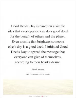 Good Deeds Day is based on a simple idea that every person can do a good deed for the benefit of others and the planet. Even a smile that brightens someone else’s day is a good deed. I initiated Good Deeds Day to spread the message that everyone can give of themselves, according to their heart’s desire Picture Quote #1