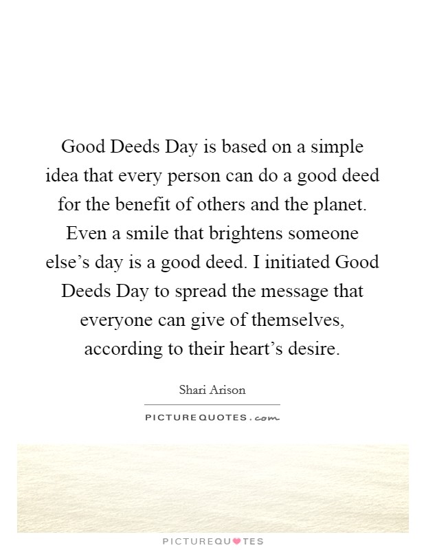 Good Deeds Day is based on a simple idea that every person can do a good deed for the benefit of others and the planet. Even a smile that brightens someone else's day is a good deed. I initiated Good Deeds Day to spread the message that everyone can give of themselves, according to their heart's desire. Picture Quote #1