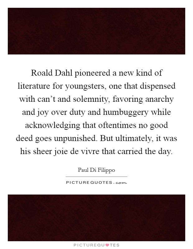 Roald Dahl pioneered a new kind of literature for youngsters, one that dispensed with can't and solemnity, favoring anarchy and joy over duty and humbuggery while acknowledging that oftentimes no good deed goes unpunished. But ultimately, it was his sheer joie de vivre that carried the day. Picture Quote #1