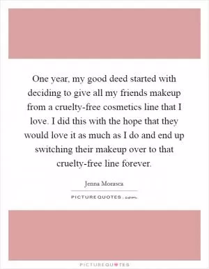 One year, my good deed started with deciding to give all my friends makeup from a cruelty-free cosmetics line that I love. I did this with the hope that they would love it as much as I do and end up switching their makeup over to that cruelty-free line forever Picture Quote #1