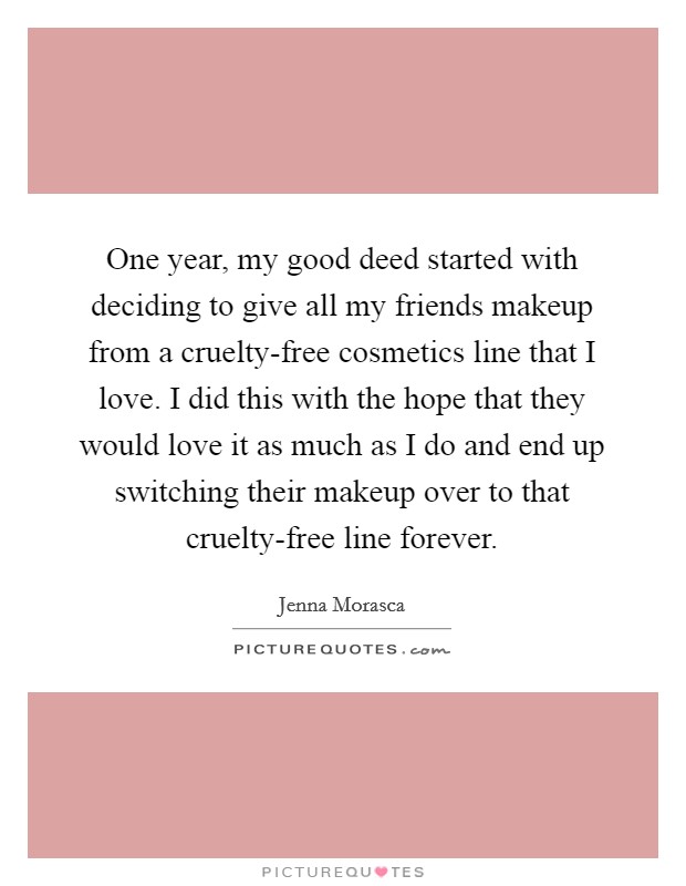 One year, my good deed started with deciding to give all my friends makeup from a cruelty-free cosmetics line that I love. I did this with the hope that they would love it as much as I do and end up switching their makeup over to that cruelty-free line forever. Picture Quote #1