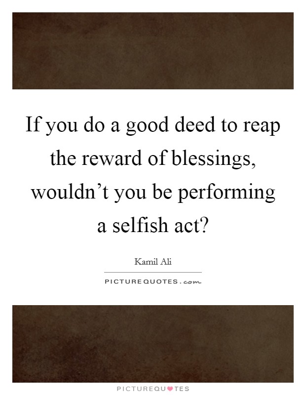 If you do a good deed to reap the reward of blessings, wouldn't you be performing a selfish act? Picture Quote #1