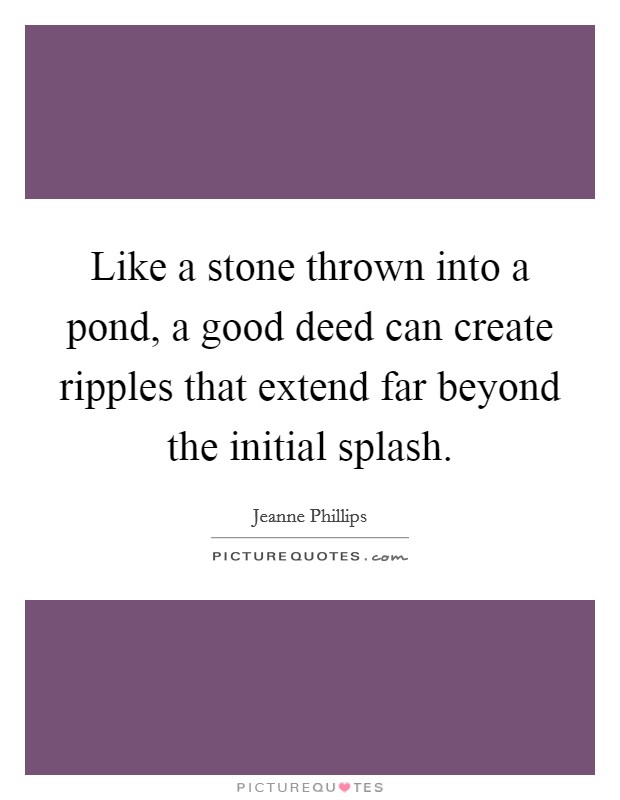 Like a stone thrown into a pond, a good deed can create ripples that extend far beyond the initial splash. Picture Quote #1