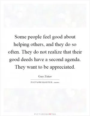 Some people feel good about helping others, and they do so often. They do not realize that their good deeds have a second agenda. They want to be appreciated Picture Quote #1