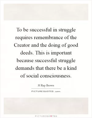 To be successful in struggle requires remembrance of the Creator and the doing of good deeds. This is important because successful struggle demands that there be a kind of social consciousness Picture Quote #1