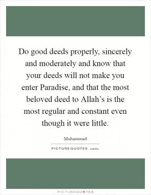 Do good deeds properly, sincerely and moderately and know that your deeds will not make you enter Paradise, and that the most beloved deed to Allah’s is the most regular and constant even though it were little Picture Quote #1