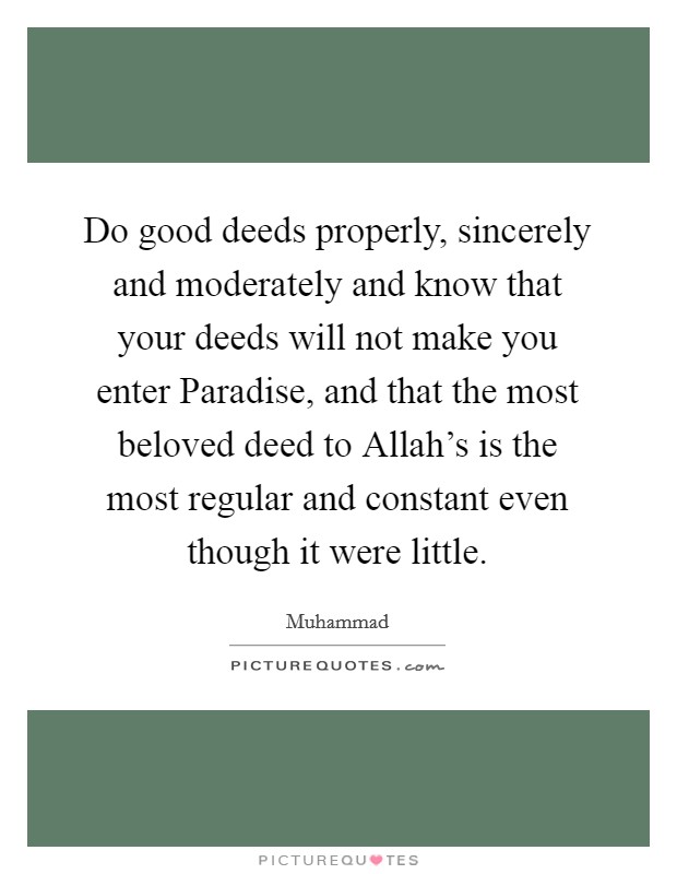 Do good deeds properly, sincerely and moderately and know that your deeds will not make you enter Paradise, and that the most beloved deed to Allah's is the most regular and constant even though it were little. Picture Quote #1
