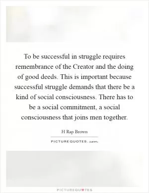 To be successful in struggle requires remembrance of the Creator and the doing of good deeds. This is important because successful struggle demands that there be a kind of social consciousness. There has to be a social commitment, a social consciousness that joins men together Picture Quote #1