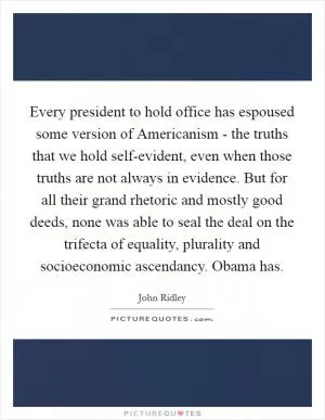 Every president to hold office has espoused some version of Americanism - the truths that we hold self-evident, even when those truths are not always in evidence. But for all their grand rhetoric and mostly good deeds, none was able to seal the deal on the trifecta of equality, plurality and socioeconomic ascendancy. Obama has Picture Quote #1