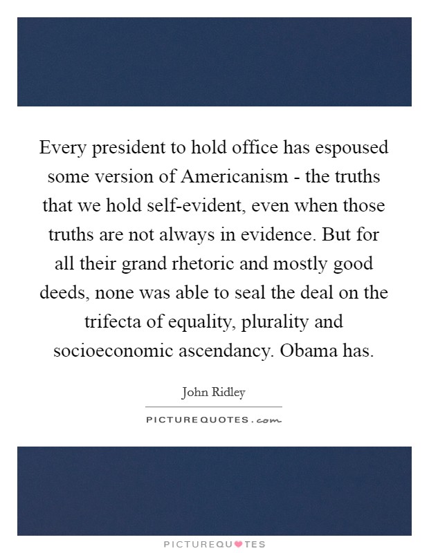 Every president to hold office has espoused some version of Americanism - the truths that we hold self-evident, even when those truths are not always in evidence. But for all their grand rhetoric and mostly good deeds, none was able to seal the deal on the trifecta of equality, plurality and socioeconomic ascendancy. Obama has. Picture Quote #1