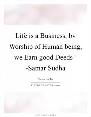 Life is a Business, by Worship of Human being, we Earn good Deeds’’ -Samar Sudha Picture Quote #1