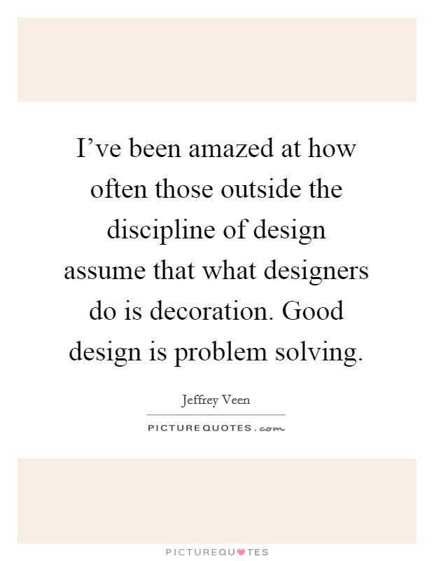 I've been amazed at how often those outside the discipline of design assume that what designers do is decoration. Good design is problem solving. Picture Quote #1