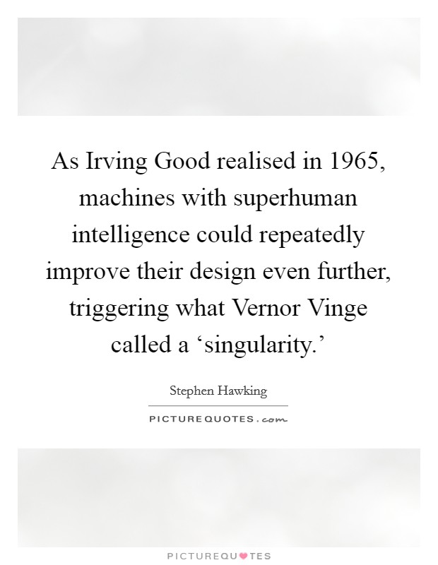 As Irving Good realised in 1965, machines with superhuman intelligence could repeatedly improve their design even further, triggering what Vernor Vinge called a ‘singularity.' Picture Quote #1