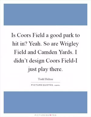 Is Coors Field a good park to hit in? Yeah. So are Wrigley Field and Camden Yards. I didn’t design Coors Field-I just play there Picture Quote #1