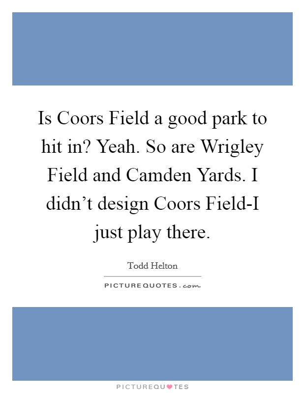 Is Coors Field a good park to hit in? Yeah. So are Wrigley Field and Camden Yards. I didn't design Coors Field-I just play there. Picture Quote #1
