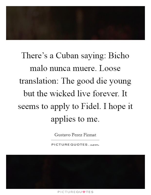 There's a Cuban saying: Bicho malo nunca muere. Loose translation: The good die young but the wicked live forever. It seems to apply to Fidel. I hope it applies to me. Picture Quote #1