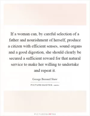 If a woman can, by careful selection of a father and nourishment of herself, produce a citizen with efficient senses, sound organs and a good digestion, she should clearly be secured a sufficient reward for that natural service to make her willing to undertake and repeat it Picture Quote #1
