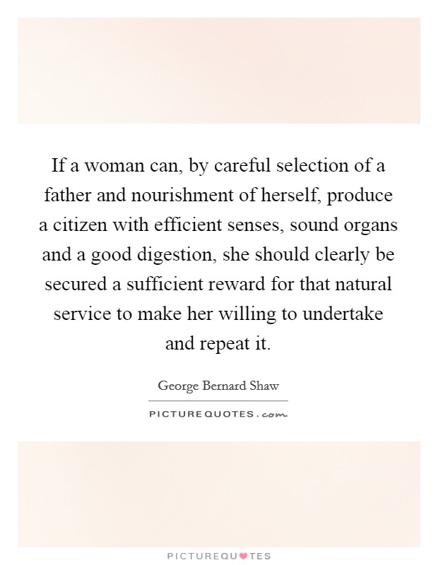 If a woman can, by careful selection of a father and nourishment of herself, produce a citizen with efficient senses, sound organs and a good digestion, she should clearly be secured a sufficient reward for that natural service to make her willing to undertake and repeat it. Picture Quote #1