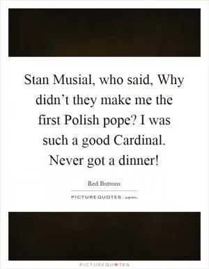 Stan Musial, who said, Why didn’t they make me the first Polish pope? I was such a good Cardinal. Never got a dinner! Picture Quote #1