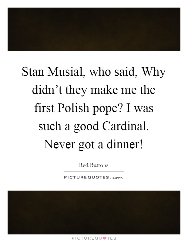 Stan Musial, who said, Why didn't they make me the first Polish pope? I was such a good Cardinal. Never got a dinner! Picture Quote #1