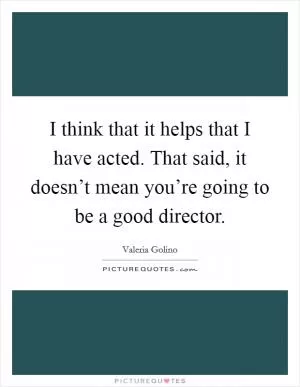 I think that it helps that I have acted. That said, it doesn’t mean you’re going to be a good director Picture Quote #1