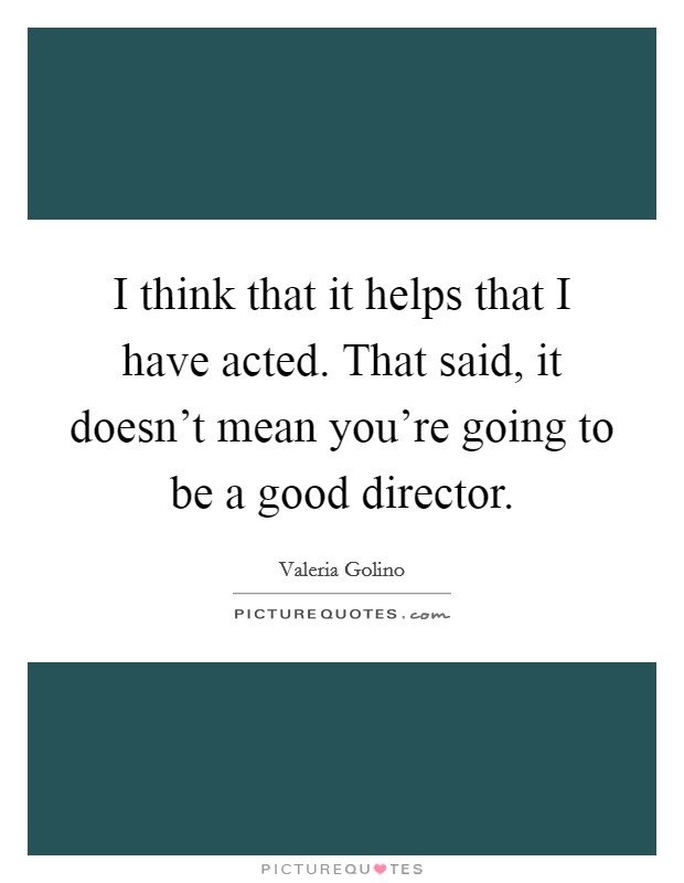 I think that it helps that I have acted. That said, it doesn't mean you're going to be a good director. Picture Quote #1