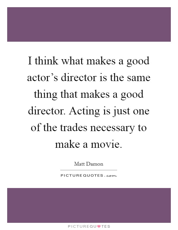 I think what makes a good actor's director is the same thing that makes a good director. Acting is just one of the trades necessary to make a movie. Picture Quote #1